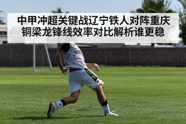中甲冲超关键战辽宁铁人对阵重庆铜梁龙锋线效率对比解析谁更稳