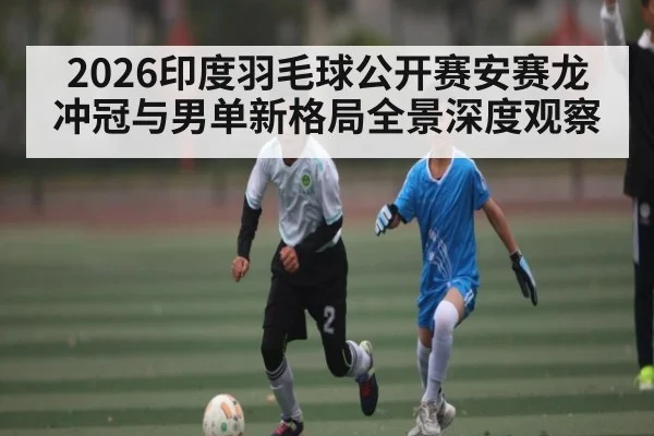 2026印度羽毛球公开赛安赛龙冲冠与男单新格局全景深度观察