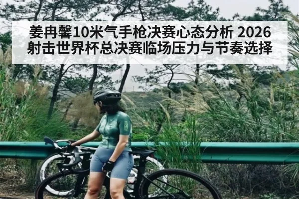 姜冉馨10米气手枪决赛心态分析 2026射击世界杯总决赛临场压力与节奏选择